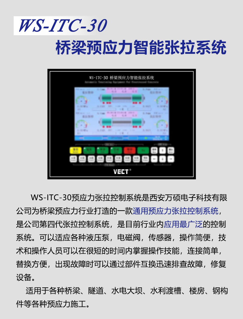 WS-ITC-30預應力張拉控制(zhì)系統是(shì)公司為(wèi)橋梁預應力行(xíng)業(yè)打造的(de)一(yī)款通(tōng)用(yòng)預應力張拉控制(zhì)系統,是(shì)第四代張拉控制(zhì)系統,是(shì)目前行(xíng)業(yè)內(nèi)應用(yòng)最廣泛的(de)控制(zhì)系統。該系統可(kě)以适應各種液壓泵、電(diàn)磁閥、傳感器(qì),符合絕大(dà)部分(fēn)建設項目的(de)技(jì)術(shù)要(yào)求,操作(zuò)簡便,技(jì)術(shù)人(rén)員(yuán)和(hé)操作(zuò)人(rén)員(yuán)可(kě)以在很(hěn)短(duǎn)的(de)時(shí)間(jiān)內(nèi)掌握操作(zuò)技(jì)能(néng),獨有(yǒu)的(de)模塊化(huà)設計(jì),連接簡單,替換方便,出現(xiàn)故障可(kě)以通(tōng)過部件(jiàn)互換迅速排查故障,修複設備。